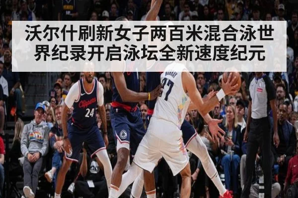 沃尔什刷新女子两百米混合泳世界纪录开启泳坛全新速度纪元