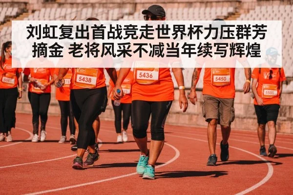 刘虹复出首战竞走世界杯力压群芳摘金 老将风采不减当年续写辉煌