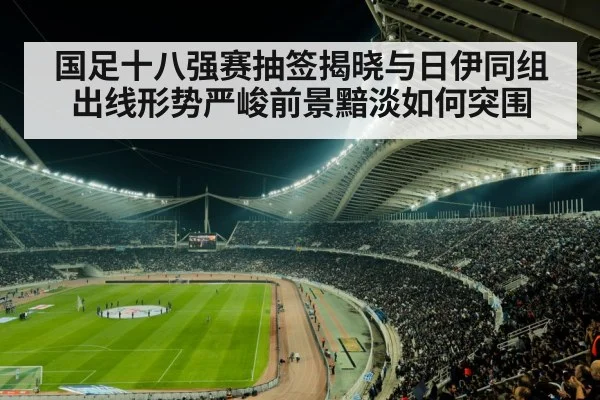 国足十八强赛抽签揭晓与日伊同组 出线形势严峻前景黯淡如何突围