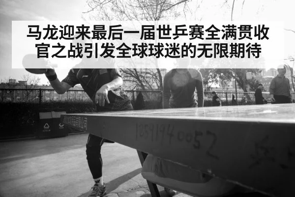 马龙迎来最后一届世乒赛全满贯收官之战引发全球球迷的无限期待