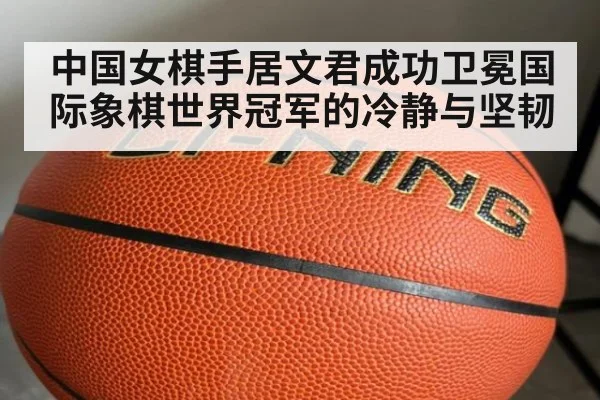 中国女棋手居文君成功卫冕国际象棋世界冠军的冷静与坚韧