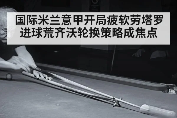国际米兰意甲开局疲软劳塔罗进球荒齐沃轮换策略成焦点